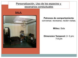 Personalización, Uso de los espacios y
      escenarios conductuales

SALA:

                       Patrones de comportamiento:
                     conversar, recrearse, recibir visitas.


                                 Milieu: Sala


                       Dimension Temporal: 2- 5 pm;
                                 7-8 pm
 