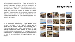 Sibayo- Peru
No documento chamado de - Carta Mundial por el
derecho a la ciudad- em seu 3º parágrafo afirma que “ La
ciudad es un espacio colectivo, culturalmente rico y
diversificado que pertenece a todos sus habitantes” o que
entra em contradição devido a entrada do capital
financeiro neste mercado, consumindo os espaços numa
lógica comercial que desvincula do local originário sua
identidade local em prol do lucro acerca do espaço, seja
ele rural ou urbano.
En el documento denominado - Carta Mundial por el
derecho a la ciudad - en su 3º párrafo expresa que “La
ciudad es un espacio colectivo, culturalmente rico y
diverso que pertenece a todos sus habitantes” lo cual
entra en contradicción por la entrada de capital en este
mercado, consumiendo espacios en una lógica comercial
que desvincula su identidad local de la ubicación original
en favor de la rentabilización del espacio, ya sea rural o
urbano.
1)
 