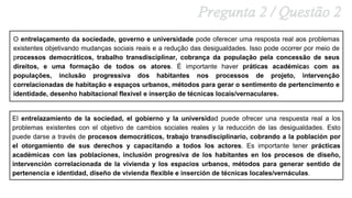 O entrelaçamento da sociedade, governo e universidade pode oferecer uma resposta real aos problemas
existentes objetivando mudanças sociais reais e a redução das desigualdades. Isso pode ocorrer por meio de
processos democráticos, trabalho transdisciplinar, cobrança da população pela concessão de seus
direitos, e uma formação de todos os atores. É importante haver práticas académicas com as
populações, inclusão progressiva dos habitantes nos processos de projeto, intervenção
correlacionadas de habitação e espaços urbanos, métodos para gerar o sentimento de pertencimento e
identidade, desenho habitacional flexível e inserção de técnicas locais/vernaculares.
El entrelazamiento de la sociedad, el gobierno y la universidad puede ofrecer una respuesta real a los
problemas existentes con el objetivo de cambios sociales reales y la reducción de las desigualdades. Esto
puede darse a través de procesos democráticos, trabajo transdisciplinario, cobrando a la población por
el otorgamiento de sus derechos y capacitando a todos los actores. Es importante tener prácticas
académicas con las poblaciones, inclusión progresiva de los habitantes en los procesos de diseño,
intervención correlacionada de la vivienda y los espacios urbanos, métodos para generar sentido de
pertenencia e identidad, diseño de vivienda flexible e inserción de técnicas locales/vernáculas.
 