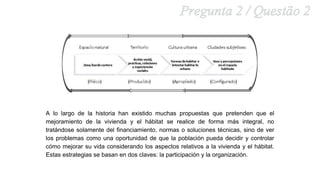 A lo largo de la historia han existido muchas propuestas que pretenden que el
mejoramiento de la vivienda y el hábitat se realice de forma más integral, no
tratándose solamente del financiamiento, normas o soluciones técnicas, sino de ver
los problemas como una oportunidad de que la población pueda decidir y controlar
cómo mejorar su vida considerando los aspectos relativos a la vivienda y el hábitat.
Estas estrategias se basan en dos claves: la participación y la organización.
 