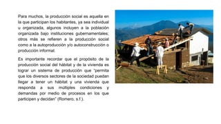 Para muchos, la producción social es aquella en
la que participan los habitantes, ya sea individual
u organizada, algunos incluyen a la población
organizada bajo instituciones gubernamentales;
otros más se refieren a la producción social
como a la autoproducción y/o autoconstrucción o
producción informal.
Es importante recordar que el propósito de la
producción social del hábitat y de la vivienda es
lograr un sistema de producción que “permita
que los diversos sectores de la sociedad puedan
llegar a tener un hábitat y una vivienda que
responda a sus múltiples condiciones y
demandas por medio de procesos en los que
participen y decidan” (Romero, s.f.).
 