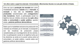 Uma vez que a produção de moradia tem como
modalidade exclusiva o estado e/ou o mercado, a
exceção a isso são as iniciativas auto
produzidas caracterizadas pelo protagonismo
dos moradores. Assim, a participação social na
legítima luta por direitos ancora-se na ação ativa
entre a comunidade e poder público, quando
esses, gestores políticos democráticos.
Um olhar sobre o papel da extensão: Universidade e Movimentos Sociais na Luta pelo direito à Cidade.
Dado que la modalidad exclusiva de producción de
vivienda es el Estado y/o el mercado, la excepción
son las iniciativas de producción propia
caracterizadas por el protagonismo de los vecinos.
Así, la participación social en la legítima lucha por
los derechos se ancla en la acción activa entre la
comunidad y el poder público, cuando estos son
gestores políticos democráticos.
 