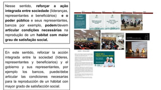 Nesse sentido, reforçar a ação
integrada entre sociedade (lideranças,
representantes e beneficiários) e o
poder público e seus representantes,
bancos por exemplo, podem/devem
articular condições necessárias na
reprodução de um habitat com maior
grau de satisfação social.
En este sentido, reforzar la acción
integrada entre la sociedad (líderes,
representantes y beneficiarios) y el
gobierno y sus representantes, por
ejemplo los bancos, puede/debe
articular las condiciones necesarias
para la reproducción de un hábitat con
mayor grado de satisfacción social.
 