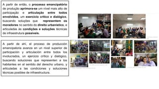 A partir de então, o processo emancipatório
de produção aprimora-se um nível mais alto de
participação e articulação entre todos
envolvidos, um exercício crítico e dialógico,
buscando soluções que representem os
moradores no sentido do direito urbanístico, e
articuladas às condições e soluções técnicas
de infraestrutura possíveis.
A partir de ahí, el proceso de producción
emancipatoria avanza en un nivel superior de
participación y articulación entre todos los
involucrados, un ejercicio crítico y dialógico,
buscando soluciones que representen a los
habitantes en el sentido del derecho urbano, y
articuladas a las condiciones y soluciones
técnicas posibles de infraestructura.
 