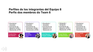 Perfiles de los integrantes del Equipo 8
Perfis dos membros do Team 8
• Arquitecta /
Arquiteta
• Estudiante de
Maestría UFPE /
Mestranda UFPE
Camila Silva
dos Santos
Osvaldo
Alexandre
Paris
• Arquitecto /
Arquiteto
• Estudiante de
Maestría UV /
Mestrante UV
José Manuel
Vargas Castillo
• Arquitecto /
Arquiteto
• Estudiante de
Doctorado UFRN /
Doutorando UFRN
Lucas Santos
do Nascimento
• Arquitecta /
Arquiteta
• Estudiante de
Doctorado UV /
Doutoranda UV
Heidi Lizbeth
Monroy
Carranza
• Geógrafo /
Geógrafo
• Estudiante de
Maestría UFPE /
Mestrando UFPE
 