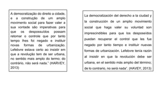 A democratização do direito a cidade,
e a construção de um amplo
movimento social para fazer valer a
sua vontade são imperativas para
que os despossuídos possam
retomar o controle que por tanto
tempo lhes foi negado e instituir
novas formas de urbanização.
Lefebvre estava certo ao insistir em
que a revolução tem de ser urbana,
no sentido mais amplo do termo; do
contrário, não será nada.” (HARVEY,
2013)
La democratización del derecho a la ciudad y
la construcción de un amplio movimiento
social que haga valer su voluntad son
imprescindibles para que los desposeídos
puedan recuperar el control que les fue
negado por tanto tiempo e instituir nuevas
formas de urbanización. Lefebvre tenía razón
al insistir en que la revolución debe ser
urbana, en el sentido más amplio del término;
de lo contrario, no será nada”. (HAVEY, 2013)
 
