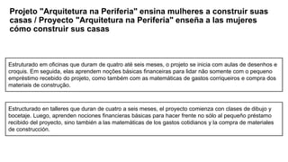 Projeto "Arquitetura na Periferia" ensina mulheres a construir suas
casas / Proyecto "Arquitetura na Periferia" enseña a las mujeres
cómo construir sus casas
Estructurado en talleres que duran de cuatro a seis meses, el proyecto comienza con clases de dibujo y
bocetaje. Luego, aprenden nociones financieras básicas para hacer frente no sólo al pequeño préstamo
recibido del proyecto, sino también a las matemáticas de los gastos cotidianos y la compra de materiales
de construcción.
Estruturado em oficinas que duram de quatro até seis meses, o projeto se inicia com aulas de desenhos e
croquis. Em seguida, elas aprendem noções básicas financeiras para lidar não somente com o pequeno
empréstimo recebido do projeto, como também com as matemáticas de gastos corriqueiros e compra dos
materiais de construção.
 