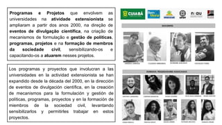 Programas e Projetos que envolvem as
universidades na atividade extensionista se
ampliaram a partir dos anos 2000, na direção de
eventos de divulgação científica, na criação de
mecanismos de formulação e gestão de políticas,
programas, projetos e na formação de membros
da sociedade civil, sensibilizando-os e
capacitando-os a atuarem nesses projetos.
Los programas y proyectos que involucran a las
universidades en la actividad extensionista se han
expandido desde la década del 2000, en la dirección
de eventos de divulgación científica, en la creación
de mecanismos para la formulación y gestión de
políticas, programas, proyectos y en la formación de
miembros de la sociedad civil, levantando
sensibilizarlos y permitirles trabajar en estos
proyectos.
 