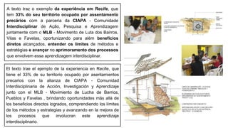 A texto traz o exemplo da experiência em Recife, que
tem 33% do seu território ocupado por assentamento
precários com a parceria da CIAPA - Comunidade
Interdisciplinar de Ação, Pesquisa e Aprendizagem
juntamente com o MLB - Movimento de Luta dos Bairros,
Vilas e Favelas, oportunizando para além benefícios
diretos alcançados, entender os limites de métodos e
estratégias e avançar no aprimoramento dos processos
que envolvem essa aprendizagem interdisciplinar.
El texto trae el ejemplo de la experiencia en Recife, que
tiene el 33% de su territorio ocupado por asentamientos
precarios con la alianza de CIAPA - Comunidad
Interdisciplinaria de Acción, Investigación y Aprendizaje
junto con el MLB - Movimiento de Lucha de Barrios,
Pueblos y Favelas , brindando oportunidades más allá de
los beneficios directos logrados, comprendiendo los límites
de los métodos y estrategias y avanzando en la mejora de
los procesos que involucran este aprendizaje
interdisciplinario.
 