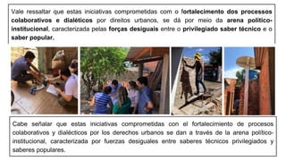 Vale ressaltar que estas iniciativas comprometidas com o fortalecimento dos processos
colaborativos e dialéticos por direitos urbanos, se dá por meio da arena político-
institucional, caracterizada pelas forças desiguais entre o privilegiado saber técnico e o
saber popular.
Cabe señalar que estas iniciativas comprometidas con el fortalecimiento de procesos
colaborativos y dialécticos por los derechos urbanos se dan a través de la arena político-
institucional, caracterizada por fuerzas desiguales entre saberes técnicos privilegiados y
saberes populares.
 