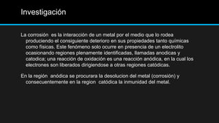 Investigación
La corrosión es la interacción de un metal por el medio que lo rodea
produciendo el consiguiente deterioro en sus propiedades tanto químicas
como físicas. Este fenómeno solo ocurre en presencia de un electrolito
ocasionando regiones plenamente identificadas, llamadas anodicas y
catodica; una reacción de oxidación es una reacción anódica, en la cual los
electrones son liberados dirigiendose a otras regiones catódicas.
En la región anódica se procurara la desolucion del metal (corrosión) y
consecuentemente en la region catódica la inmunidad del metal.
 