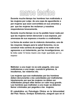 Durante mucho tiempo los hombres han maltratado a
las mujeres por culpa de una copa de aguardiente o
por mujeres que sean convertidos en sus amantes y
por que las mujeres les reclaman y nosotros
respondemos bruscamente.
Durante mucho tiempo no se ha podido hacer nada por
que las mujeres temen denunciar a sus esposos, por
amenazas de sus esposos a muerte o a maltratarlas.
La forma de acabar con la violencia domestica, uno de
los mayores riesgos para la salud femenina, no es
construir más centros de acogida si no meter a los
agresores a un tratamiento, por las investigaciones, en
la india cada 12 horas muere una mujer quemada por su
esposo
Maltratar a una mujer no es solo pegarle, sino que
maltratamos a una mujer, cuando le gritamos, la
insultamos, las violamos etc.
Las mujeres que son maltratadas por los hombres
deben denunciarlos a las autoridades por maltratarlas
injustamente por que las mujeres no deben ser
maltratadas porque ellas tienen un valor muy grande.
Los hombres que maltratan a una mujer se deberían
llamar criminales por pegarles a las mujeres.
El catedrático en Psicología Clínica en la Universidad
del País Vasco, Enrique Echeburúa, aseguró que en el
 