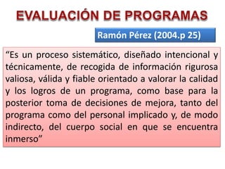 Ramón Pérez (2004.p 25)
“Es un proceso sistemático, diseñado intencional y
técnicamente, de recogida de información rigurosa
valiosa, válida y fiable orientado a valorar la calidad
y los logros de un programa, como base para la
posterior toma de decisiones de mejora, tanto del
programa como del personal implicado y, de modo
indirecto, del cuerpo social en que se encuentra
inmerso”
 