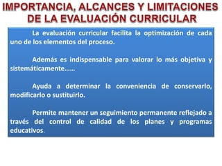 La evaluación curricular facilita la optimización de cada
uno de los elementos del proceso.
Además es indispensable para valorar lo más objetiva y
sistemáticamente……
Ayuda a determinar la conveniencia de conservarlo,
modificarlo o sustituirlo.
Permite mantener un seguimiento permanente reflejado a
través del control de calidad de los planes y programas
educativos.
 