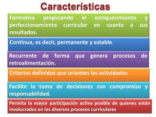 Formativa propiciando el enriquecimiento y
perfeccionamiento curricular en cuanto a sus
resultados.
Continua, es decir, permanente y estable.
Recurrente de forma que genera procesos de
retroalimentación.
Criterios definidos que orienten las actividades.
Facilite la toma de decisiones con compromiso y
responsabilidad.
Permita la mayor participación activa posible de quienes están
involucrados en los diversos procesos curriculares
 