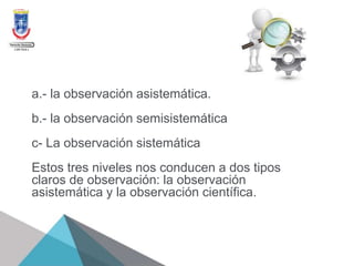 a.- la observación asistemática.
b.- la observación semisistemática
c- La observación sistemática
Estos tres niveles nos conducen a dos tipos
claros de observación: la observación
asistemática y la observación científica.
 