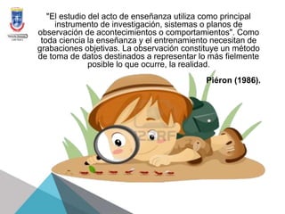 "El estudio del acto de enseñanza utiliza como principal
instrumento de investigación, sistemas o planos de
observación de acontecimientos o comportamientos". Como
toda ciencia la enseñanza y el entrenamiento necesitan de
grabaciones objetivas. La observación constituye un método
de toma de datos destinados a representar lo más fielmente
posible lo que ocurre, la realidad.
Piéron (1986).
 