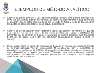 EJEMPLOS DE MÉTODO ANALÍTICO
 Cuando se desea conocer si una parte del cuerpo humano tiene alguna infección o si
entre sus células hay algunas cancerosas, es necesario descomponer el todo (el órgano
en cuestión, que en estos casos se hace con un tejido de éste), y luego de descomponer
sus partes es posible conocer si existe alguna enfermedad.
 Cuando se desea estudiar algún fenómeno social, por ejemplo, la manera en que las
personas se relacionan a través de las redes sociales, es necesario establecer los
elementos que se tomarán en cuenta, y estudiarlos de manera separada, para finalmente
poder unir de nuevo todo y dar una conclusión satisfactoria en cuanto al tema en
cuestión.
 Para estudiar cómo se comporta el organismo humano en general, es necesario dividirlo
en diversos sistemas. Así, se establecieron 11 de ellos que son el respiratorio, el
circulatorio, el endocrino, el linfático, el muscular, el digestivo, el sistema muscular, el
óseo, el reproductor, el nervioso y el urinario. Y a su vez, para estudiar el comportamiento
del organismo con precisión, es necesario prestar atención a cada uno de los órganos
que integran estos sistemas.
 