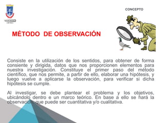 CONCEPTO
Consiste en la utilización de los sentidos, para obtener de forma
consiente y dirigida, datos que nos proporcionen elementos para
nuestra investigación. Constituye el primer paso del método
científico, que nos permite, a partir de ello, elaborar una hipótesis, y
luego vuelve a aplicarse la observación, para verificar si dicha
hipótesis se cumple.
Al investigar, se debe plantear el problema y los objetivos,
ubicándolo dentro e un marco teórico. En base a ello se hará la
observación, que puede ser cuantitativa y/o cualitativa.
MÉTODO DE OBSERVACIÓN
 