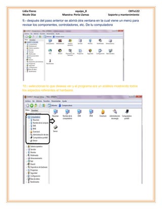 Lidia Flores equipo_8 CBTis122
Nicole Díaz Maestra: Perla Llamas Soporte y mantenimiento
9.- después del paso anterior se abrirá otra ventana en la cual viene un menú para
revisar los componentes, controladores, etc. De tu computadora
10.- seleccionas lo que deseas ver y el programa ara un análisis mostrando todos
los aspectos referentes al hardware.
 