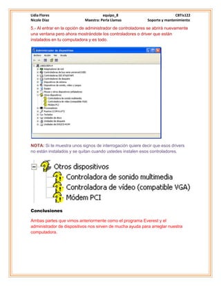 Lidia Flores equipo_8 CBTis122
Nicole Díaz Maestra: Perla Llamas Soporte y mantenimiento
5.- Al entrar en la opción de administrador de controladores se abrirá nuevamente
una ventana pero ahora mostrándote los controladores o driver que están
instalados en tu computadora y es todo.
NOTA: Si te muestra unos signos de interrogación quiere decir que esos drivers
no están instalados y se quitan cuando ustedes instalen esos controladores.
Conclusiones
Ambas partes que vimos anteriormente como el programa Everest y el
administrador de dispositivos nos sirven de mucha ayuda para arreglar nuestra
computadora.
 