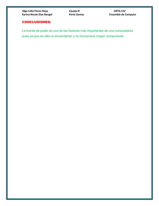 Olga Lidia Flores Raya          Equipo 8                       CBTIS 122
Karina Nicole Díaz Rangel       Perla Llamas                Ensamble de Computo

CONCLUSIONES:

La fuente de poder es uno de los factores más importantes de una computadora
pues ya que sin ella no encenderían y no funcionaria ningún componente.
 