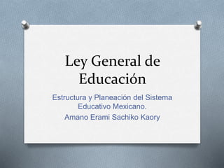 Ley General de
Educación
Estructura y Planeación del Sistema
Educativo Mexicano.
Amano Erami Sachiko Kaory
 