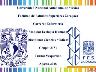 Universidad Nacional Autónoma de MéxicoFacultad de Estudios Superiores ZaragozaCarrera: EnfermeríaMódulo: Ecología HumanaDisciplina: Ciencias MédicasGrupo: 3151Turno: VespertinoAgosto-2015  