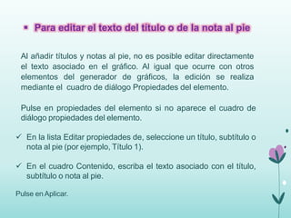  Para editar el texto del título o de la nota al pie 
Al añadir títulos y notas al pie, no es posible editar directamente 
el texto asociado en el gráfico. Al igual que ocurre con otros 
elementos del generador de gráficos, la edición se realiza 
mediante el cuadro de diálogo Propiedades del elemento. 
Pulse en propiedades del elemento si no aparece el cuadro de 
diálogo propiedades del elemento. 
 En la lista Editar propiedades de, seleccione un título, subtítulo o 
nota al pie (por ejemplo, Título 1). 
 En el cuadro Contenido, escriba el texto asociado con el título, 
subtítulo o nota al pie. 
Pulse en Aplicar. 
 