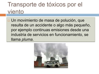 Transporte de tóxicos por el
viento
   Un movimiento de masa de polución, que
    resulta de un accidente o algo más pequeño,
    por ejemplo continuas emisiones desde una
    industria de servicios en funcionamiento, se
    llama pluma.
 