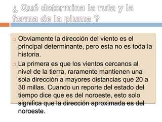    Obviamente la dirección del viento es el
    principal determinante, pero esta no es toda la
    historia.
   La primera es que los vientos cercanos al
    nivel de la tierra, raramente mantienen una
    sola dirección a mayores distancias que 20 a
    30 millas. Cuando un reporte del estado del
    tiempo dice que es del noroeste, esto solo
    significa que la dirección aproximada es del
    noroeste.
 