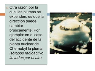   Otra razón por la
    cual las plumas se
    extienden, es que la
    dirección puede
    cambiar
    bruscamente. Por
    ejemplo: en el caso
    del accidente de la
    planta nuclear de
    Chernobyl la pluma
    isótopos radioactivo
    llevados por el aire
 