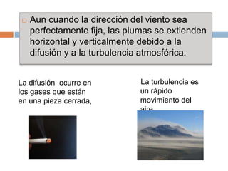    Aun cuando la dirección del viento sea
     perfectamente fija, las plumas se extienden
     horizontal y verticalmente debido a la
     difusión y a la turbulencia atmosférica.


La difusión ocurre en          La turbulencia es
los gases que están            un rápido
en una pieza cerrada,          movimiento del
                               aire
 