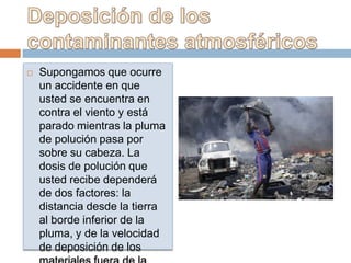   Supongamos que ocurre
    un accidente en que
    usted se encuentra en
    contra el viento y está
    parado mientras la pluma
    de polución pasa por
    sobre su cabeza. La
    dosis de polución que
    usted recibe dependerá
    de dos factores: la
    distancia desde la tierra
    al borde inferior de la
    pluma, y de la velocidad
    de deposición de los
 