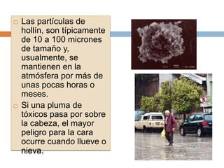    Las partículas de
    hollín, son típicamente
    de 10 a 100 micrones
    de tamaño y,
    usualmente, se
    mantienen en la
    atmósfera por más de
    unas pocas horas o
    meses.
   Si una pluma de
    tóxicos pasa por sobre
    la cabeza, el mayor
    peligro para la cara
    ocurre cuando llueve o
    nieva.
 