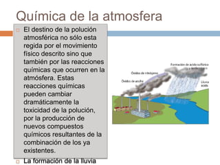 Química de la atmosfera
   El destino de la polución
    atmosférica no sólo esta
    regida por el movimiento
    físico descrito sino que
    también por las reacciones
    químicas que ocurren en la
    atmósfera. Estas
    reacciones químicas
    pueden cambiar
    dramáticamente la
    toxicidad de la polución,
    por la producción de
    nuevos compuestos
    químicos resultantes de la
    combinación de los ya
    existentes.
   La formación de la lluvia
 