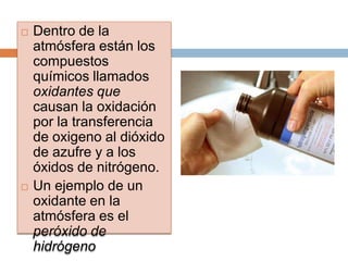    Dentro de la
    atmósfera están los
    compuestos
    químicos llamados
    oxidantes que
    causan la oxidación
    por la transferencia
    de oxigeno al dióxido
    de azufre y a los
    óxidos de nitrógeno.
   Un ejemplo de un
    oxidante en la
    atmósfera es el
    peróxido de
    hidrógeno
 
