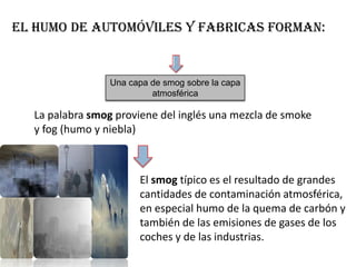 El humo de automóviles y fabricas forman:


                 Una capa de smog sobre la capa
                          atmosférica

  La palabra smog proviene del inglés una mezcla de smoke
  y fog (humo y niebla)



                       El smog típico es el resultado de grandes
                       cantidades de contaminación atmosférica,
                       en especial humo de la quema de carbón y
                       también de las emisiones de gases de los
                       coches y de las industrias.
 