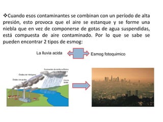 Cuando esos contaminantes se combinan con un período de alta
presión, esto provoca que el aire se estanque y se forme una
niebla que en vez de componerse de gotas de agua suspendidas,
está compuesta de aire contaminado. Por lo que se sabe se
pueden encontrar 2 tipos de esmog:

             La lluvia acida        Esmog fotoquimico
 