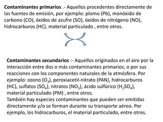 Contaminantes primarios .- Aquellos procedentes directamente de
las fuentes de emisión, por ejemplo: plomo (Pb), monóxido de
carbono (CO), óxidos de azufre (SO), óxidos de nitrógeno (NO),
hidrocarburos (HC), material particulado , entre otros.




 Contaminantes secundarios :- Aquellos originados en el aire por la
 interacción entre dos o más contaminantes primarios, o por sus
 reacciones con los componentes naturales de la atmósfera. Por
 ejemplo: ozono (O3), peroxiacetil-nitrato (PAN), hidrocarburos
 (HC), sulfatos (SO4), nitratos (NO3), ácido sulfúrico (H2SO4),
 material particulado (PM) , entre otros.
 También hay especies contaminantes que pueden ser emitidas
 directamente y/o se forman durante su transporte aéreo. Por
 ejemplo, los hidrocarburos, el material particulado, entre otros.
 