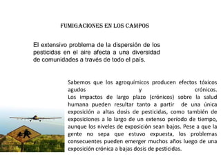 FUMIGACIONES EN LOS CAMPOS


El extensivo problema de la dispersión de los
pesticidas en el aire afecta a una diversidad
de comunidades a través de todo el país.


            Sabemos que los agroquímicos producen efectos tóxicos
            agudos                       y                   crónicos.
            Los impactos de largo plazo (crónicos) sobre la salud
            humana pueden resultar tanto a partir de una única
            exposición a altas dosis de pesticidas, como también de
            exposiciones a lo largo de un extenso período de tiempo,
            aunque los niveles de exposición sean bajos. Pese a que la
            gente no sepa que estuvo expuesta, los problemas
            consecuentes pueden emerger muchos años luego de una
            exposición crónica a bajas dosis de pesticidas.
 