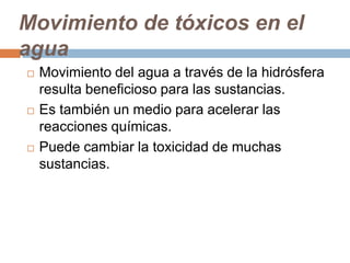 Movimiento de tóxicos en el
agua
   Movimiento del agua a través de la hidrósfera
    resulta beneficioso para las sustancias.
   Es también un medio para acelerar las
    reacciones químicas.
   Puede cambiar la toxicidad de muchas
    sustancias.
 