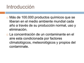 Introducción
   Más de 100.000 productos químicos que se
    liberan en el medio ambiente mundial cada
    año a través de su producción normal, uso y
    eliminación.
   La concentración de un contaminante en el
    aire esta condicionada por factores
    climatológicos, meteorológicos y propios del
    contaminate.
 