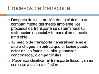 Procesos de transporte
   Después de la liberación de un tóxico en un
    compartimento del medio ambiente, los
    procesos de transporte se determinará su
    distribución espacial y temporal en el medio
    ambiente.
    El medio de transporte generalmente es el
    aire o el agua, mientras que el tóxico puede
    estar en las fases disuelta, gaseosas,
    condensada, o en partículas.
    Podemos clasificar el transporte físico, ya sea
    como advección o difusión
 