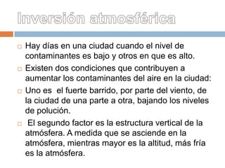    Hay días en una ciudad cuando el nivel de
    contaminantes es bajo y otros en que es alto.
   Existen dos condiciones que contribuyen a
    aumentar los contaminantes del aire en la ciudad:
   Uno es el fuerte barrido, por parte del viento, de
    la ciudad de una parte a otra, bajando los niveles
    de polución.
    El segundo factor es la estructura vertical de la
    atmósfera. A medida que se asciende en la
    atmósfera, mientras mayor es la altitud, más fría
    es la atmósfera.
 