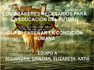 EQUIPO A
ALEJANDRA, CRISTIAN, ELIZABETH, KATIA
LOS 7 SABERES NECESARIOS PARA
LA EDUCACIÓN DEL FUTURO
CAP III: ENSEÑAR LA CONDICIÓN
HUMANA
 