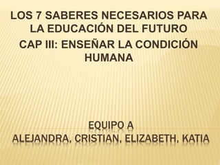 EQUIPO A
ALEJANDRA, CRISTIAN, ELIZABETH, KATIA
LOS 7 SABERES NECESARIOS PARA
LA EDUCACIÓN DEL FUTURO
CAP III: ENSEÑAR LA CONDICIÓN
HUMANA
 