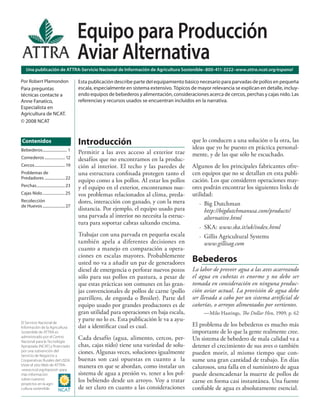 Equipo para Producción
                                            Aviar Alternativa
    Una publicación de ATTRA-Servicio Nacional de Información de Agricultura Sostenible–800-411-3222–www.attra.ncat.org/espanol

Por Robert Plamondon                        Esta publicación describe parte del equipamiento básico necesario para parvadas de pollos en pequeña
Para preguntas                              escala, especialmente en sistema extensivo. Tópicos de mayor relevancia se explican en detalle, incluy-
técnicas contacte a                         endo equipos de bebederos y alimentación, consideraciones acerca de cercos, perchas y cajas nido. Las
Anne Fanatico,                              referencias y recursos usados se encuentran incluidos en la narrativa.
Especialista en
Agricultura de NCAT.
© 2008 NCAT


Contenidos                                  Introducción                                         que lo conducen a una solución o la otra, las
                                                                                                 ideas que yo he puesto en práctica personal-
Bebederos ......................... 1
                                            Permitir a las aves acceso al exterior trae          mente, y de las que sólo he escuchado.
Comederos ..................... 12          desafíos que no encontramos en la produc-
Cercos ............................... 19   ción al interior. El techo y las paredes de          Algunos de los principales fabricantes ofre-
Problemas de                                una estructura conﬁnada protegen tanto el            cen equipos que no se detallan en esta publi-
Predadores ..................... 22
                                            equipo como a los pollos. Al estar los pollos        cación. Los que consideren operaciones may-
Perchas ............................. 23    y el equipo en el exterior, encontramos nue-         ores podrán encontrar los siguientes links de
Cajas Nido ....................... 25       vos problemas relacionados al clima, preda-          utilidad:
Recolección                                 dores, interacción con ganado, y con la mera            · Big Dutchman
de Huevos ....................... 27
                                            distancia. Por ejemplo, el equipo usado para               http://bigdutchmanusa.com/products/
                                            una parvada al interior no necesita la estruc-             alternative.html
                                            tura para soportar cabras saltando encima.
                                                                                                    · SKA: www.ska.it/uk/index.html
                                            Trabajar con una parvada en pequeña escala              · Gillis Agricultural Systems
                                            también apela a diferentes decisiones en                   www.gillisag.com
                                            cuanto a manejo en comparación a opera-
                                            ciones en escalas mayores. Probablemente
                                            usted no va a añadir un par de generadores           Bebederos
                                            diesel de emergencia o perforar nuevos pozos         La labor de proveer agua a las aves acarreando
                                            sólo para sus pollos en pastura, a pesar de          el agua en cubetas es enorme y no debe ser
                                            que estas prácticas son comunes en las gran-         tomada en consideración en ninguna produc-
                                            jas convencionales de pollos de carne (pollo         ción aviar actual. La provisión de agua debe
                                            parrillero, de engorda o Broiler). Parte del         ser llevada a cabo por un sistema artiﬁcial de
                                            equipo usado por grandes productores es de           cañerías, o arroyos alimentados por vertientes.
                                            gran utilidad para operaciones en baja escala,            —Milo Hastings, The Dollar Hen, 1909, p. 62
El Servicio Nacional de
                                            y parte no lo es. Esta publicación le va a ayu-
Información de la Agricultura               dar a identiﬁcar cual es cual.                       El problema de los bebederos es mucho más
Sostenible de ATTRA es                                                                           importante de lo que la gente realmente cree.
administrado por el Centro
Nacional para la Tecnología
                                            Cada desafío (agua, alimento, cercos, per-           Un sistema de bebedero de mala calidad va a
Apropiada (NCAT) y ﬁnanciado                chas, cajas nido) tiene una variedad de solu-        detener el crecimiento de sus aves o también
por una subvención del
Servicio de Negocios y
                                            ciones. Algunas veces, soluciones igualmente         pueden morir, al mismo tiempo que con-
Cooperativas Rurales del USDA.              buenas son casi opuestas en cuanto a la              sume una gran cantidad de trabajo. En días
Visite el sitio Web de ATTRA-
-www.ncat.org/espanol--para
                                            manera en que se abordan, como instalar un           calurosos, una falla en el suministro de agua
más información                             sistema de agua a presión vs. tener a los pol-       puede desencadenar la muerte de pollos de
sobre nuestros
proyectos en la agri-
                                            los bebiendo desde un arroyo. Voy a tratar           carne en forma casi instantánea. Una fuente
cultura sostenible.                         de ser claro en cuanto a las consideraciones         conﬁable de agua es absolutamente esencial.
 