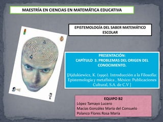 MAESTRÍA EN CIENCIAS EN MATEMÁTICA EDUCATIVA EPISTEMOLOGÍA DEL SABER MATEMÁTICO ESCOLAR PRESENTACIÓN: CAPÍTULO  3. PROBLEMAS DEL ORIGEN DEL CONOCIMIENTO. [Ajdukiewicz, K. (1990). Introducción a la Filosofía: Epistemología y metafísica , México: Publicaciones Cultural, S.A. de C.V ] EQUIPO B2 López Tamayo Lucero Macías González María del Consuelo  Polanco Flores Rosa María  