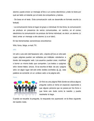 10
alumno puede enviar un mensaje al foro o un correo electrónico y éste no tiene por
qué ser leído al instante por el resto de compañeros y tutores.
· Se basa en el texto. Esta comunicación solo se desarrolla en formato escrito (o
textual).
· La comunicación tiene en lugar en grupo o individual. En los foros, la comunicación
se produce en presencia de varios comunicantes, en cambio, en el correo
electrónico la comunicación se produce de forma individual, es decir, un alumno (o
tutor) envía un mensaje a otro alumno (o a un tutor).
En las herramientas asincrónicas encontramos:
Wiki, foros, blogs, e-mail, TV.
Wiki.
Un wiki o una wiki (del hawaiano wiki, «rápido»)[1] es un sitio web
cuyas páginas pueden ser editadas por múltiples voluntarios a
través del navegador web. Los usuarios pueden crear, modificar
o borrar un mismo texto que comparten. Los textos o «páginas
wiki» tienen títulos únicos. Si se escribe el título de una «página
wiki» en algún lugar del wiki entre dobles corchetes ([[...]]), esta
palabra se convierte en un «enlace web» a la página wiki.
Foros.
Un foro es una página Web donde se coloca alguna
pregunta sobre un tema en especial, esperando a
que alguna persona que se pasea por los foros o
que tiene una duda como la nuestra y pueda
resolverla lo haga.
Cuando se resuelve la pregunta, la respuesta nos aparecerá en la línea siguiente
de nuestra duda.
 